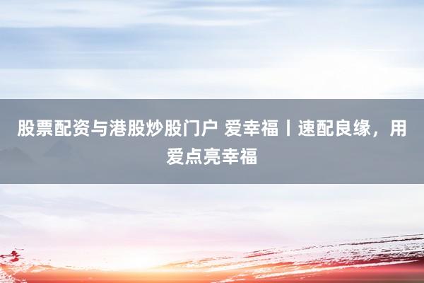 股票配资与港股炒股门户 爱幸福丨速配良缘，用爱点亮幸福