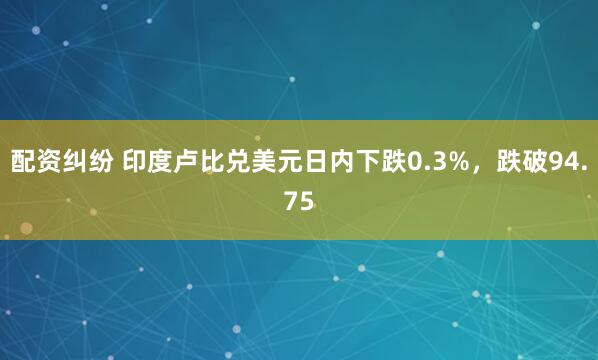 配资纠纷 印度卢比兑美元日内下跌0.3%，跌破94.75