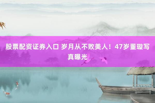 股票配资证券入口 岁月从不败美人！47岁董璇写真曝光