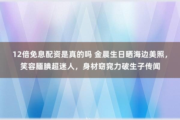 12倍免息配资是真的吗 金晨生日晒海边美照，笑容腼腆超迷人，身材窈窕力破生子传闻