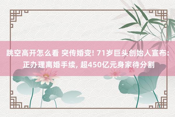 跳空高开怎么看 突传婚变! 71岁巨头创始人宣布: 正办理离婚手续, 超450亿元身家待分割