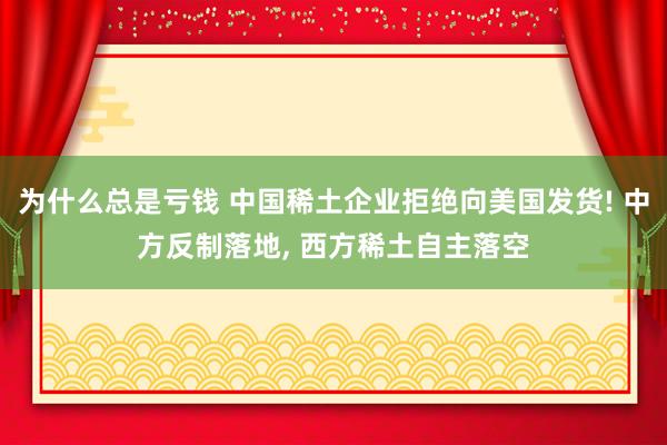 为什么总是亏钱 中国稀土企业拒绝向美国发货! 中方反制落地, 西方稀土自主落空