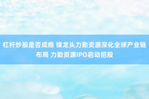 杠杆炒股是否成瘾 镍龙头力勤资源深化全球产业链布局 力勤资源IPO启动招股