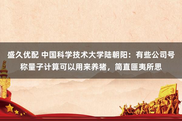 盛久优配 中国科学技术大学陆朝阳：有些公司号称量子计算可以用来养猪，简直匪夷所思