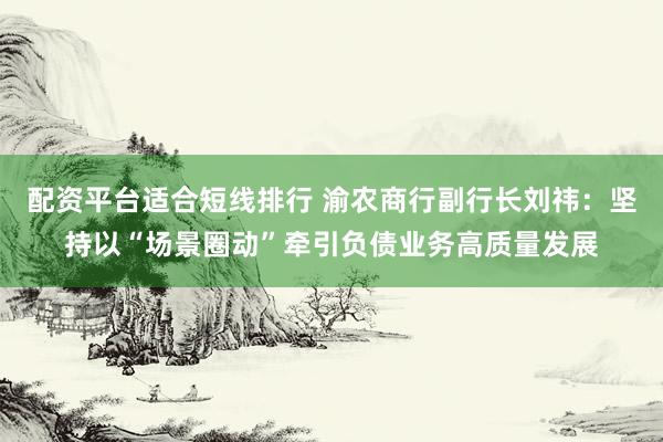 配资平台适合短线排行 渝农商行副行长刘祎:坚持以“场景圈动”牵引负债业务高质量发展