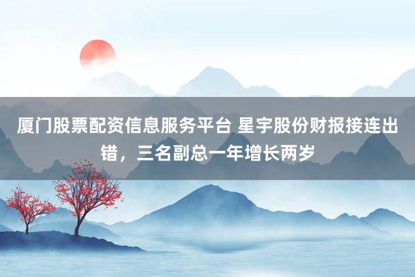 厦门股票配资信息服务平台 星宇股份财报接连出错，三名副总一年增长两岁