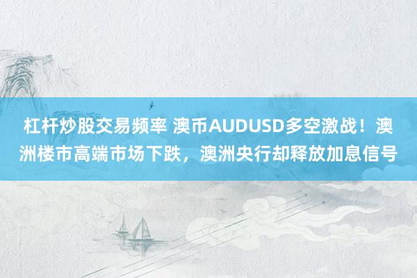 杠杆炒股交易频率 澳币AUDUSD多空激战！澳洲楼市高端市场下跌，澳洲央行却释放加息信号