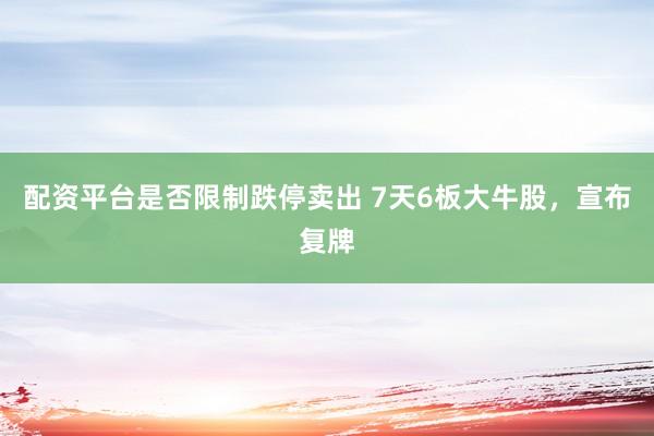 配资平台是否限制跌停卖出 7天6板大牛股，宣布复牌