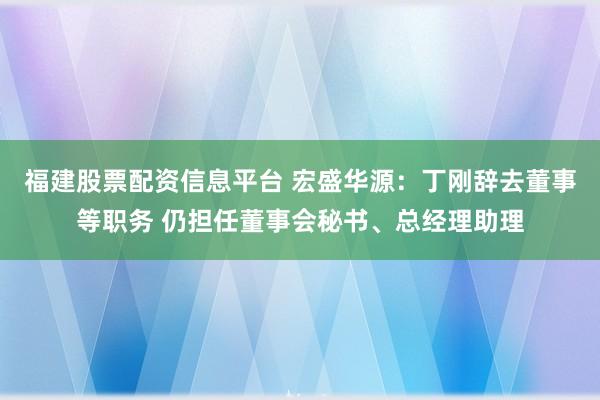 福建股票配资信息平台 宏盛华源：丁刚辞去董事等职务 仍担任董事会秘书、总经理助理