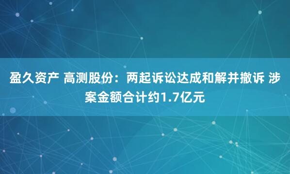 盈久资产 高测股份：两起诉讼达成和解并撤诉 涉案金额合计约1.7亿元
