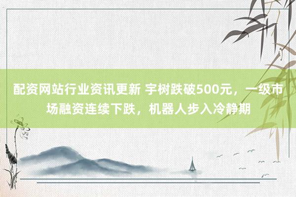 配资网站行业资讯更新 宇树跌破500元，一级市场融资连续下跌，机器人步入冷静期