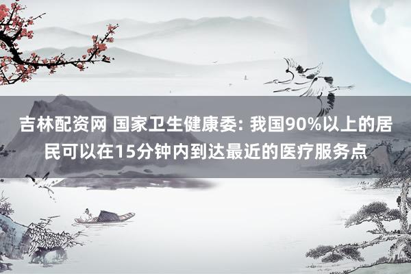 吉林配资网 国家卫生健康委: 我国90%以上的居民可以在15分钟内到达最近的医疗服务点