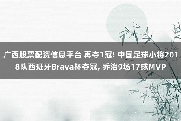 广西股票配资信息平台 再夺1冠! 中国足球小将2018队西班牙Brava杯夺冠, 乔治9场17球MVP