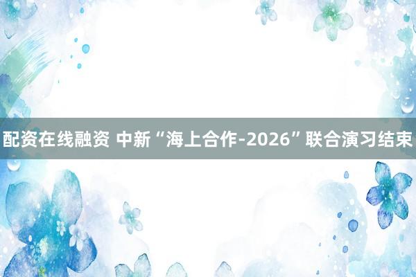 配资在线融资 中新“海上合作-2026”联合演习结束