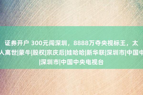 证券开户 300元闯深圳，8888万夺央视标王，太子奶创始人离世|蒙牛|股权|宗庆后|娃哈哈|新华联|深圳市|中国中央电视台
