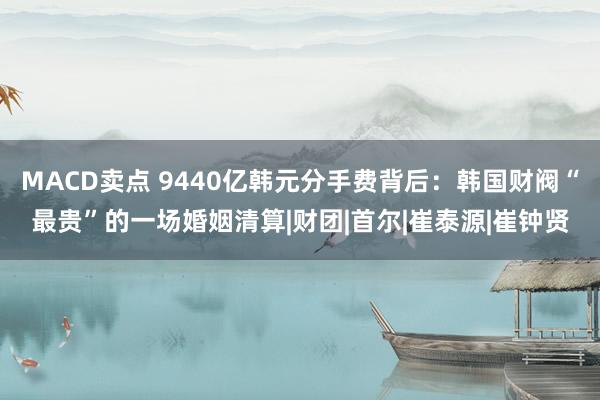 MACD卖点 9440亿韩元分手费背后:韩国财阀“最贵”的一场婚姻清算|财团|首尔|崔泰源|崔钟贤