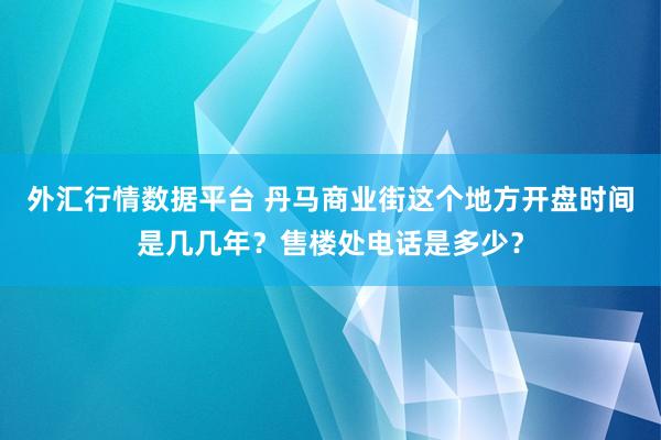 外汇行情数据平台 丹马商业街这个地方开盘时间是几几年？售楼处电话是多少？