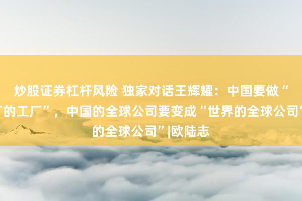 炒股证券杠杆风险 独家对话王辉耀：中国要做“世界工厂的工厂”，中国的全球公司要变成“世界的全球公司”|欧陆志