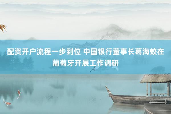 配资开户流程一步到位 中国银行董事长葛海蛟在葡萄牙开展工作调研