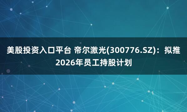 美股投资入口平台 帝尔激光(300776.SZ)：拟推2026年员工持股计划