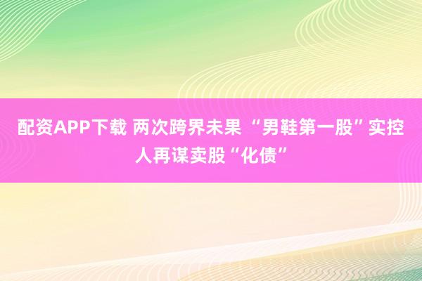 配资APP下载 两次跨界未果 “男鞋第一股”实控人再谋卖股“化债”