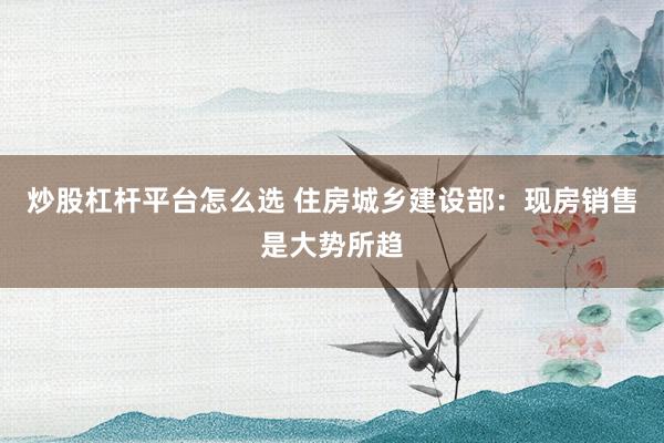 炒股杠杆平台怎么选 住房城乡建设部：现房销售是大势所趋