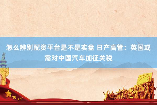 怎么辨别配资平台是不是实盘 日产高管：英国或需对中国汽车加征关税