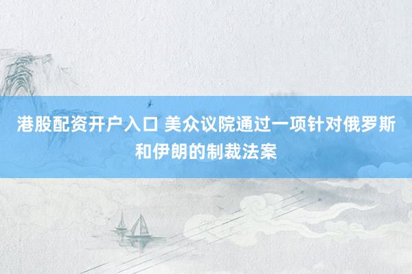 港股配资开户入口 美众议院通过一项针对俄罗斯和伊朗的制裁法案