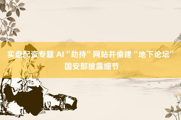 实盘配资专题 AI“劫持”网站并偷建“地下论坛” 国安部披露细节