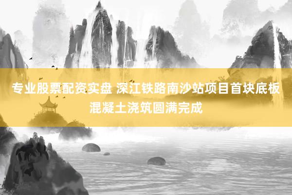 专业股票配资实盘 深江铁路南沙站项目首块底板混凝土浇筑圆满完成