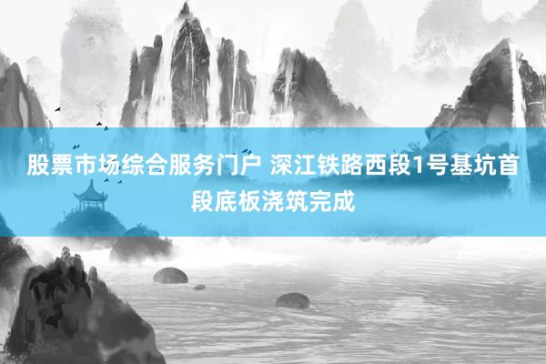 股票市场综合服务门户 深江铁路西段1号基坑首段底板浇筑完成