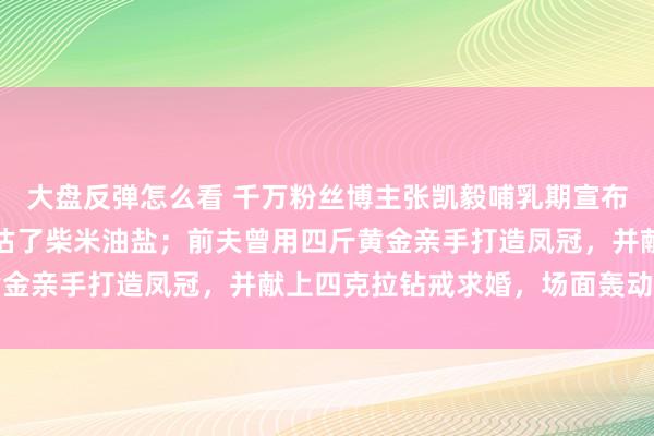 大盘反弹怎么看 千万粉丝博主张凯毅哺乳期宣布离婚：高估了自己，低估了柴米油盐；前夫曾用四斤黄金亲手打造凤冠，并献上四克拉钻戒求婚，场面轰动全网