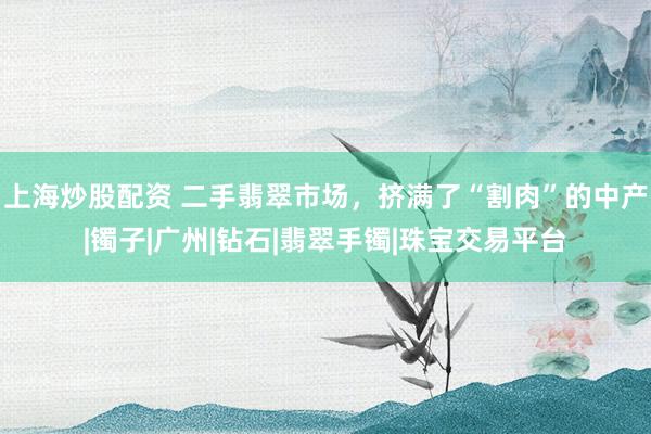 上海炒股配资 二手翡翠市场，挤满了“割肉”的中产|镯子|广州|钻石|翡翠手镯|珠宝交易平台