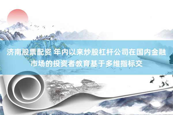 济南股票配资 年内以来炒股杠杆公司在国内金融市场的投资者教育基于多维指标交