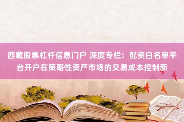 西藏股票杠杆信息门户 深度专栏：配资白名单平台开户在策略性资产市场的交易成本控制新