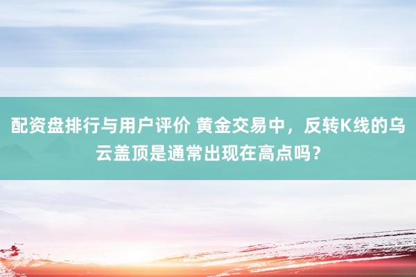 配资盘排行与用户评价 黄金交易中，反转K线的乌云盖顶是通常出现在高点吗？