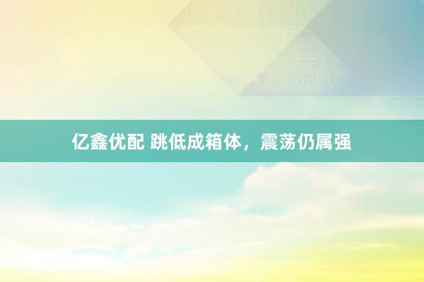 亿鑫优配 跳低成箱体，震荡仍属强