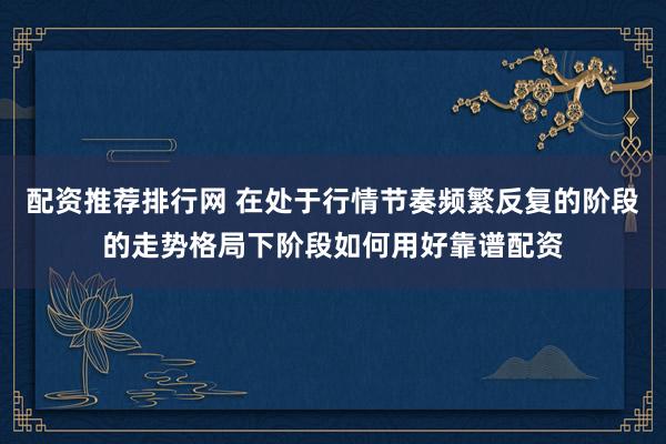 配资推荐排行网 在处于行情节奏频繁反复的阶段的走势格局下阶段如何用好靠谱配资