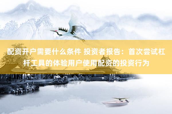 配资开户需要什么条件 投资者报告：首次尝试杠杆工具的体验用户使用配资的投资行为