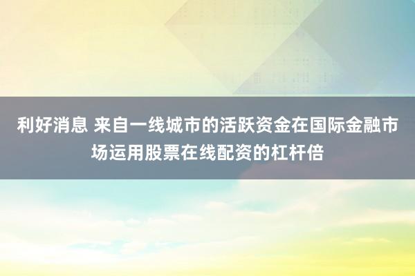利好消息 来自一线城市的活跃资金在国际金融市场运用股票在线配资的杠杆倍