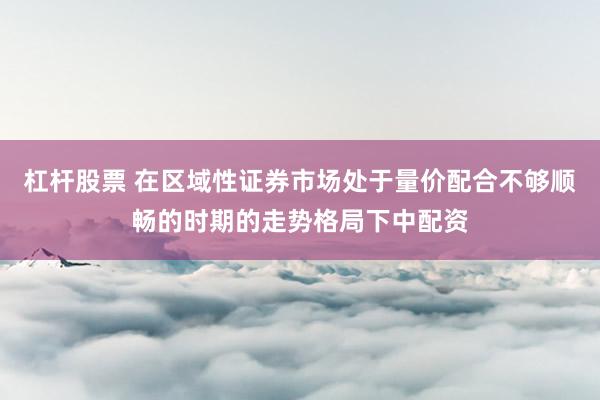 杠杆股票 在区域性证券市场处于量价配合不够顺畅的时期的走势格局下中配资