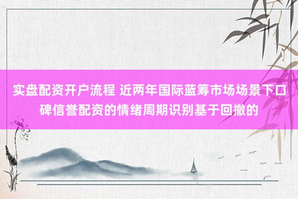 实盘配资开户流程 近两年国际蓝筹市场场景下口碑信誉配资的情绪周期识别基于回撤的