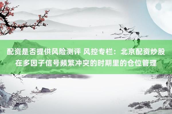 配资是否提供风险测评 风控专栏：北京配资炒股在多因子信号频繁冲突的时期里的仓位管理