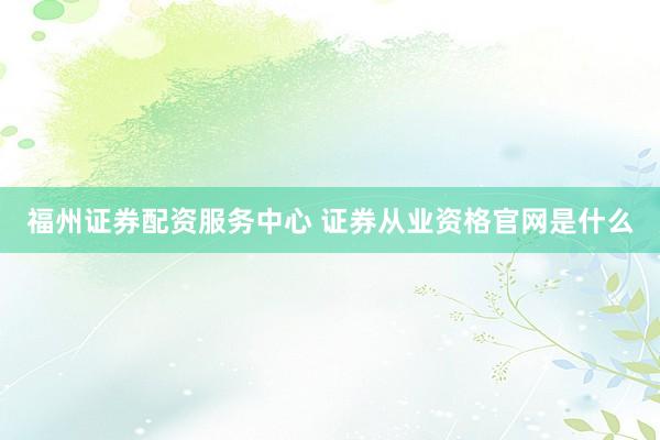 福州证券配资服务中心 证券从业资格官网是什么