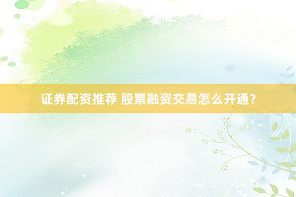 证券配资推荐 股票融资交易怎么开通？