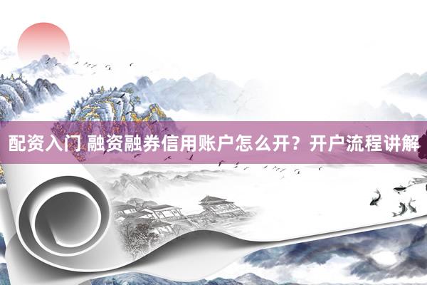 配资入门 融资融券信用账户怎么开？开户流程讲解