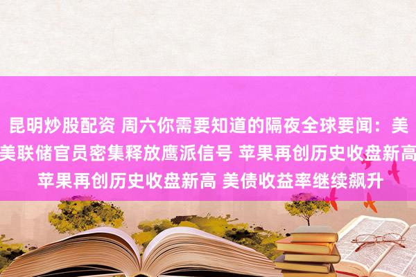 昆明炒股配资 周六你需要知道的隔夜全球要闻：美伊谈判再传重大进展 美联储官员密集释放鹰派信号 苹果再创历史收盘新高 美债收益率继续飙升