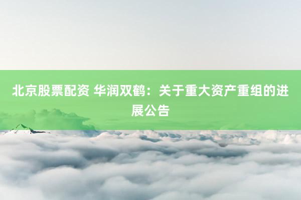 北京股票配资 华润双鹤：关于重大资产重组的进展公告