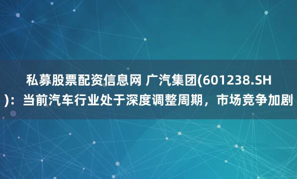 私募股票配资信息网 广汽集团(601238.SH)：当前汽车行业处于深度调整周期，市场竞争加剧