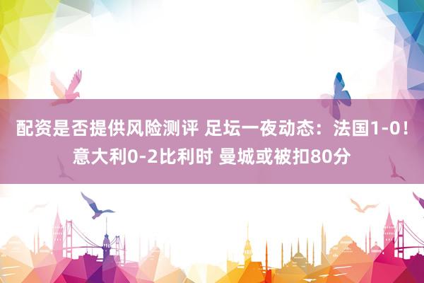 配资是否提供风险测评 足坛一夜动态：法国1-0！意大利0-2比利时 曼城或被扣80分